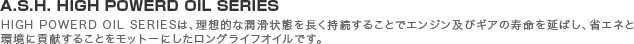 A.S.H. HIGH POWERD OIL SERIES�^HIGH POWERD OIL SERIES�́A���z�I�ȏ�����Ԃ𒷂��������邱�ƂŃG���W���y�уM�A�̎��������΂��A�ȃG�l�Ɗ��ɍv�����邱�Ƃ����b�g�[�ɂ��������O���C�t�I�C���ł��B