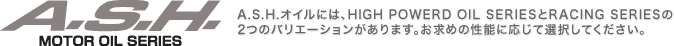 A.S.H. MOTOR OIL SERIES�^A.S.H.�I�C���ɂ́AHIGH POWERD OIL SERIES��RACING SERIES��2�̃o���G�[�V����������܂��B�����߂̐��\�ɉ����đI�����Ă��������B
